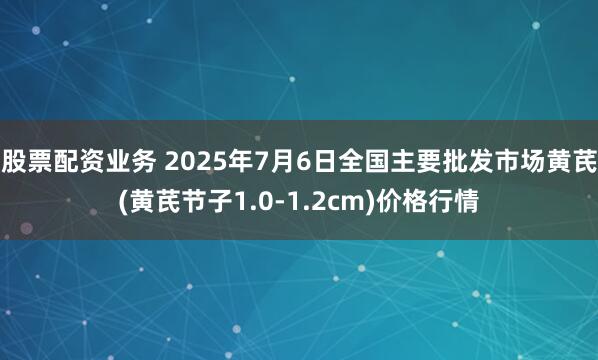 股票配资业务 2025年7月6日全国主要批发市场黄芪(黄芪节子1.0-1.2cm)价格行情