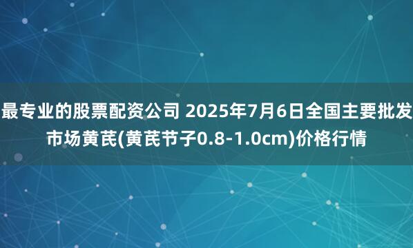 最专业的股票配资公司 2025年7月6日全国主要批发市场黄芪(黄芪节子0.8-1.0cm)价格行情