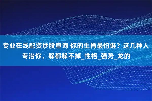 专业在线配资炒股查询 你的生肖最怕谁？这几种人专治你，躲都躲不掉_性格_强势_龙的