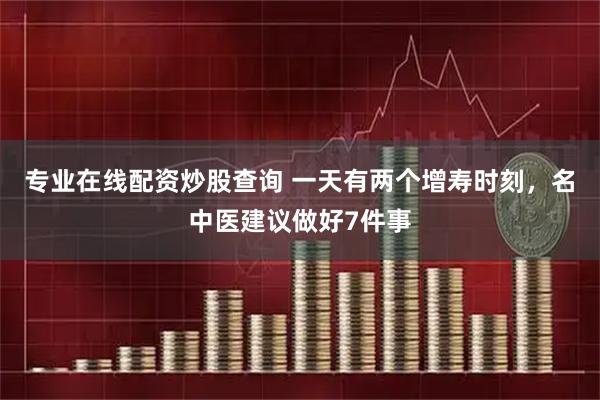 专业在线配资炒股查询 一天有两个增寿时刻，名中医建议做好7件事