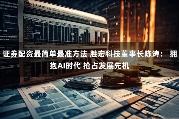 证券配资最简单最准方法 胜宏科技董事长陈涛： 拥抱AI时代 抢占发展先机