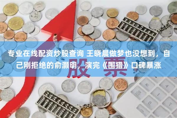 专业在线配资炒股查询 王晓晨做梦也没想到，自己刚拒绝的俞灏明，演完《围猎》口碑暴涨