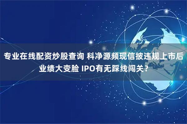 专业在线配资炒股查询 科净源频现信披违规上市后业绩大变脸 IPO有无踩线闯关？