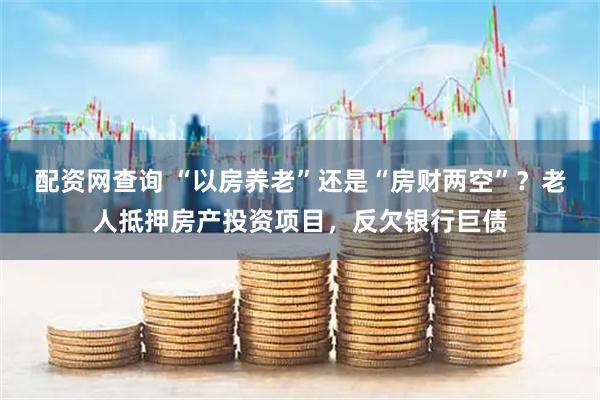配资网查询 “以房养老”还是“房财两空”？老人抵押房产投资项目，反欠银行巨债