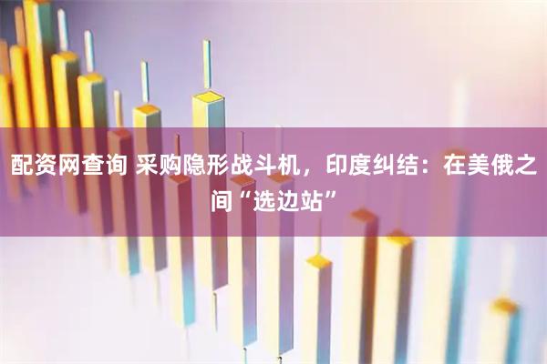 配资网查询 采购隐形战斗机，印度纠结：在美俄之间“选边站”