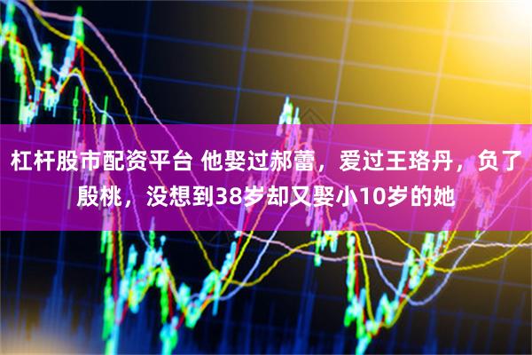 杠杆股市配资平台 他娶过郝蕾，爱过王珞丹，负了殷桃，没想到38岁却又娶小10岁的她