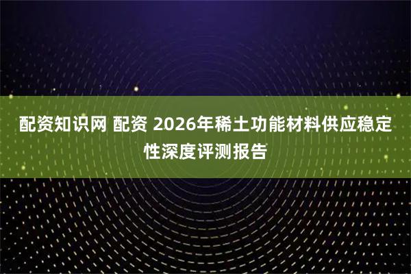 配资知识网 配资 2026年稀土功能材料供应稳定性深度评测报告
