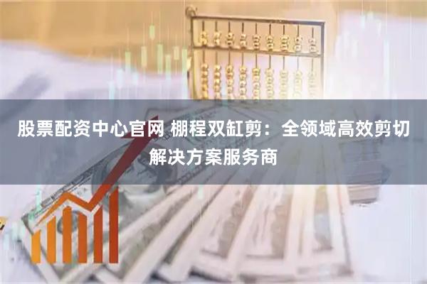 股票配资中心官网 棚程双缸剪：全领域高效剪切解决方案服务商