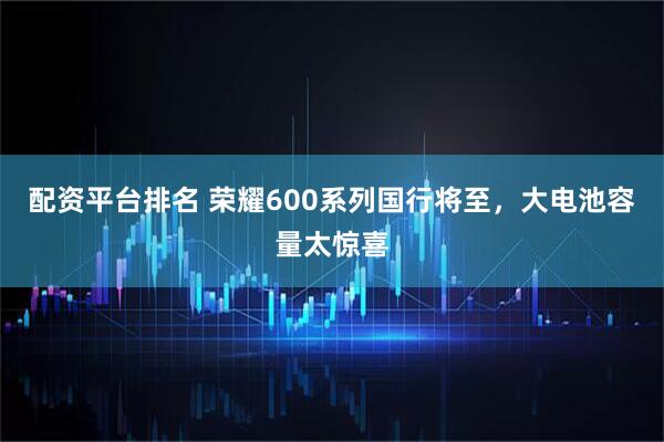 配资平台排名 荣耀600系列国行将至，大电池容量太惊喜