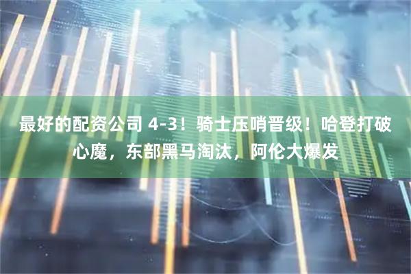 最好的配资公司 4-3！骑士压哨晋级！哈登打破心魔，东部黑马淘汰，阿伦大爆发