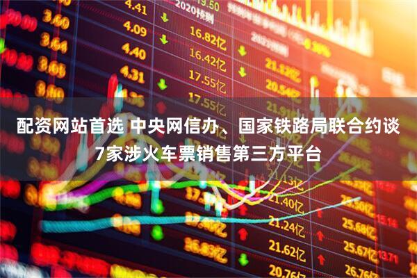 配资网站首选 中央网信办、国家铁路局联合约谈7家涉火车票销售第三方平台